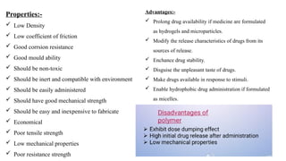 Properties:-
 Low Density
 Low coefficient of friction
 Good corrsion resistance
 Good mould ability
 Should be non-toxic
 Should be inert and compatible with environment
 Should be easily administered
 Should have good mechanical strength
 Should be easy and inexpensive to fabricate
 Economical
 Poor tensile strength
 Low mechanical properties
 Poor resistance strength
Advantages:-
 Prolong drug availability if medicine are formulated
as hydrogels and microparticles.
 Modify the release characteristics of drugs from its
sources of release.
 Enchance drug stability.
 Disguise the unpleasant taste of drugs.
 Make drugs available in response to stimuli.
 Enable hydrophobic drug administration if formulated
as micelles.
 