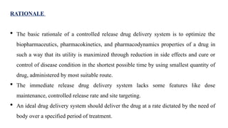 RATIONALE
 The basic rationale of a controlled release drug delivery system is to optimize the
biopharmaceutics, pharmacokinetics, and pharmacodynamics properties of a drug in
such a way that its utility is maximized through reduction in side effects and cure or
control of disease condition in the shortest possible time by using smallest quantity of
drug, administered by most suitable route.
 The immediate release drug delivery system lacks some features like dose
maintenance, controlled release rate and site targeting.
 An ideal drug delivery system should deliver the drug at a rate dictated by the need of
body over a specified period of treatment.
 
