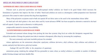 ROLE OF POLYMER IN DRUG DELIVERY
1)IMMEDIATE DRUG RELEASED DOSAGE FORM
Polymer such as polyvinyl pyrrolidone and hydroxypropyl methyl cellulose are found to be good binder which increases the
formulation of granules that improve the flow of tablet. Starch and cellulose are used as a disintegrate a tablet preparation non- functional
polymeric film coated in order to protect the drug from degradation.
Many of the polymeric excipients used to bulk out capsule fill are those same as the used in the intermediate release tablet
for hard and soft shell gelatin is the most often used by recent advances HPMC has been accepted as alternative material to the hard
and soft capsule. Capsule used as alternative to tablet poorly
compressible material to increase bioavailability.
2) EXTENDED RELEASED DOSAGE FORM
Extended and sustained release dosage form prolong the time that systemic drug level are within the therapeutic rangeand thus
reduced the number of dosage the patient must take to maintain a therapeutic effect there by increasing the compliance.
The most commonly used water insoluble polymer for extended
release application are the ammonium ethacrylate copolymer, cellulose derivative, ethyl cellulose, ethyl cellulose and cellulose of
acetate, and polyvinyl derivatives, polyvinyl acetate.
Eudragit RS and RN differ in the proportion of quaternary
ammonium group, rendering the eudragit RS less permeable to water, where as methyl cellulose is available in number of different
grades forming stronger and more durable film.
 