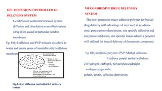 GEL DIFFUSION CONTROLLED GI
DELEVERY SYSTEM
Gel diffusion controlled released system
diffusion and dissolution-controlled system
Drug in en cased in particular soluble
membrane.
Eg. Ethyl cellulose and PVP mixture dissolved in
water and create pores of insoluble ethyl cellulose
membrane.
Fig.14 Gel diffusion controlled GI delivery
system
MUCOADHESIVE DRUG DELEVERY
SYSTEM
The new generation muco adhesive polymer for buccal
drug delivery with advantage of increased in residence
time, penetration enhancement, site specific adhesion and
enzymatic inhibition, site specific muco adhesive polymer
will utilized for buccal delivery of therapeutic compound.
Eg.1)Hydrophilic polymer- PVP, Methyl cellulose,
Hydroxy propyl methyl cellulose.
2) Hydrogel- carbopol, polyacrylate,eudraight
analogue,tragacanth,
gelatin, pectin, cellulose derivatives.
 