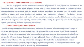 TRANSDERMAL DRUG DELIVERY SYSTEM (TDDS)
The use of polymers for skin preparations is manifold. Requirements of such polymers are dependent on the
formulation types. The most applied polymers on skin long to various classes, for example to cellulose derivatives,
chitosan,carageenan, polyacrylates, polyvinyl alcohol, polyvinyl pyrrolidone and silicones. They are gelating agents,
matrices in patches and wound dressings, anti nucleants and penetration enhancers. Correlations between
commercially available products and results of new scientific investigations are often difficult or not possible, because
of the lack of comparative data especially for transdermal patches. Finally, two promising future trends of polymeric
systems, gene delivery and tissue: engineering, are discussed.
OCCULAR DRUG DELIVERY SYSTEM
It allows prolong contact with corneal surface of eye. Example is Pilocarpine in the treatment of glaucoma.Example is
polyacrylic acid,copolymer of acetate vinyl and ethyl. The delivery of therapeutic agents to the eye for the treatment of
disorders of the eye, (e.g., glaucoma), using conventional drug delivery systems, e.g. drops, ointments, is an inefficient
process. The efficiency of ocular drug delivery is improved through the use of polymeric implants that are implanted
under the lower cul-de-sac of the eye. In this system pilocarpine is dispersed within an alginic acid matrix which is
sandwiched between two layers each composed of poly(ethylene-co-vinyl acetate). It is designed to release either 20 µg/h
or 40 µg/h of a therapeutic agent for a seven day period implantation.
.
 
