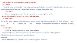 APPLICATION OF POLYMER IN SOLID DOSAGE FORM
IN TABLETS
Polymer like methyl cellulose, hydroxyl ethyl methyl cellulose are used as binders. Polymer like all the cellulose derivatives are used as a
coating material. Polymer like carboxy methyl celllose derivatives are used as a disintegrating agent.
IN CAPSULE
Gelatine a natural polymer which is the major ingredient in the manufacturing of the capsules.
APPLICATION OF POLYMER IN THE LIQUID DOSAGE FORM
IN SUSPENSION
Polymer like acacia, tragacanth, cellulose derivatives, xanthum gum are used as a suspending agent.They should be selected based
on the character like PH, solubility and concentration. They enhance the dispersion of the solid in
liquids.
IN EMULSION
Polymer like tragacanth span, tween are used as emulsifying agent.
4)Polymer can be used as film coating agent to mask the unpleasant taste of the drug and to modify drug release.
5)Hyaluronic acid is used in the controlled released ophthalmic
preparation.
6)Some of the polymer using as protective colloids to stabilize suspension and emulsion.
 