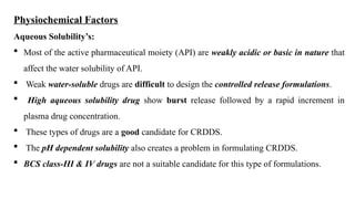 Physiochemical Factors
Aqueous Solubility’s:
 Most of the active pharmaceutical moiety (API) are weakly acidic or basic in nature that
affect the water solubility of API.
 Weak water-soluble drugs are difficult to design the controlled release formulations.
 High aqueous solubility drug show burst release followed by a rapid increment in
plasma drug concentration.
 These types of drugs are a good candidate for CRDDS.
 The pH dependent solubility also creates a problem in formulating CRDDS.
 BCS class-III & IV drugs are not a suitable candidate for this type of formulations.
 