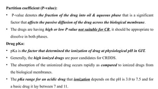 Partition coefficient (P-value):
• P-value denotes the fraction of the drug into oil & aqueous phase that is a significant
factor that affects the passive diffusion of the drug across the biological membrane.
• The drugs are having high or low P value not suitable for CR, it should be appropriate to
dissolve in both phases.
Drug pKa:
• pKa is the factor that determined the ionization of drug at physiological pH in GIT.
• Generally, the high ionized drugs are poor candidates for CRDDS.
• The absorption of the unionized drug occurs rapidly as compared to ionized drugs from
the biological membranes.
• The pKa range for an acidic drug that ionization depends on the pH is 3.0 to 7.5 and for
a basic drug it lay between 7 and 11.
 