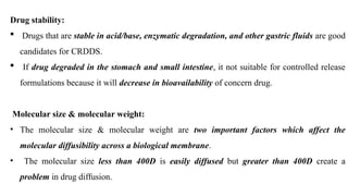 Drug stability:
 Drugs that are stable in acid/base, enzymatic degradation, and other gastric fluids are good
candidates for CRDDS.
 If drug degraded in the stomach and small intestine, it not suitable for controlled release
formulations because it will decrease in bioavailability of concern drug.
Molecular size & molecular weight:
• The molecular size & molecular weight are two important factors which affect the
molecular diffusibility across a biological membrane.
• The molecular size less than 400D is easily diffused but greater than 400D create a
problem in drug diffusion.
 