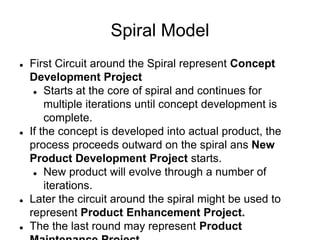 Spiral Model
 First Circuit around the Spiral represent Concept
Development Project
 Starts at the core of spiral and continues for
multiple iterations until concept development is
complete.
 If the concept is developed into actual product, the
process proceeds outward on the spiral ans New
Product Development Project starts.
 New product will evolve through a number of
iterations.
 Later the circuit around the spiral might be used to
represent Product Enhancement Project.
 The the last round may represent Product
 