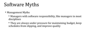 Software Myths

Management Myths

Managers with software responsibility, like managers in most
disciplines

They are always under pressure for maintaining budget, keep
schedules from slipping, and improve quality
 