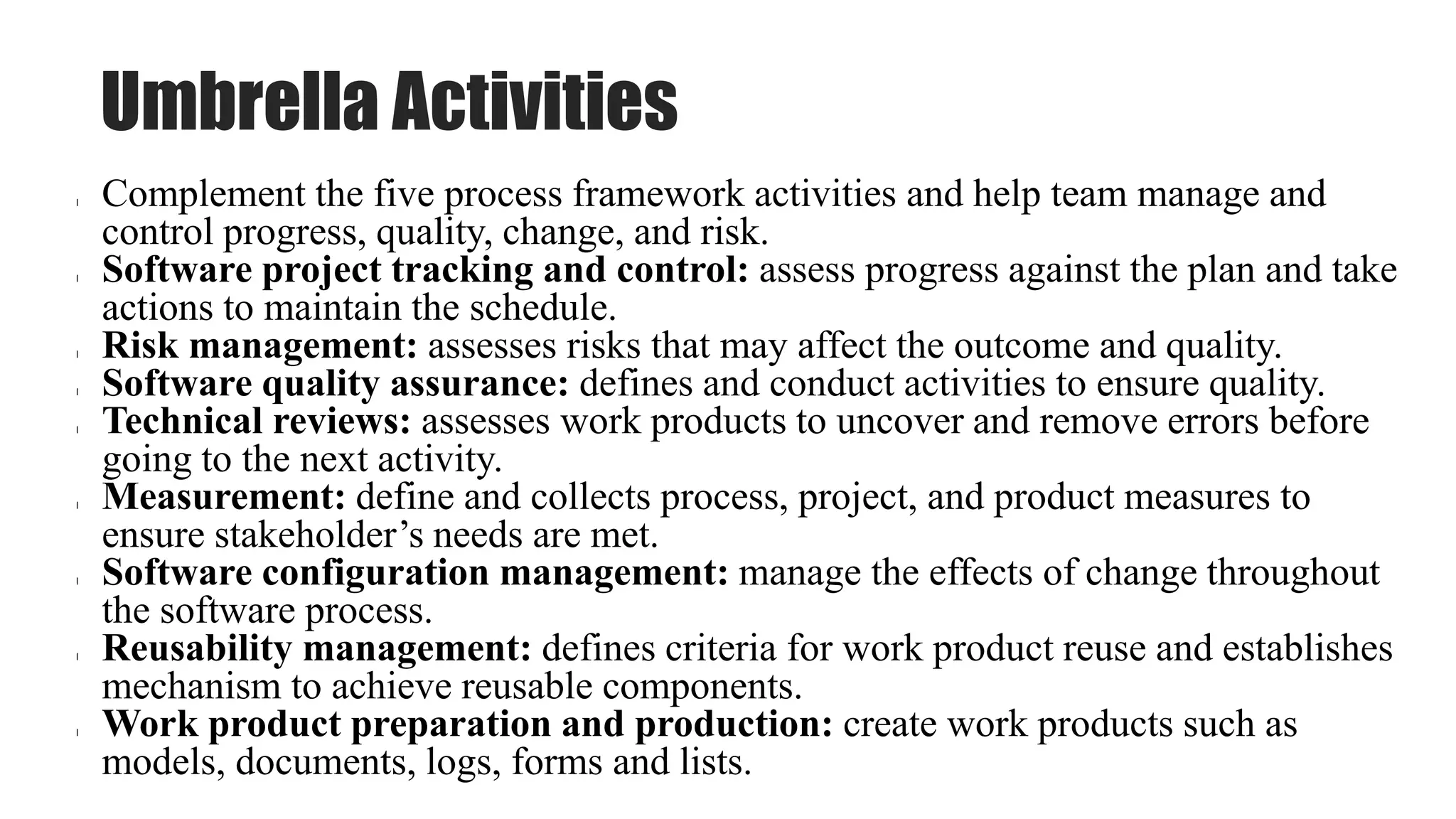 Umbrella Activities
l Complement the five process framework activities and help team manage and
control progress, quality, change, and risk.
l Software project tracking and control: assess progress against the plan and take
actions to maintain the schedule.
l Risk management: assesses risks that may affect the outcome and quality.
l Software quality assurance: defines and conduct activities to ensure quality.
l Technical reviews: assesses work products to uncover and remove errors before
going to the next activity.
l Measurement: define and collects process, project, and product measures to
ensure stakeholder’s needs are met.
l Software configuration management: manage the effects of change throughout
the software process.
l Reusability management: defines criteria for work product reuse and establishes
mechanism to achieve reusable components.
l Work product preparation and production: create work products such as
models, documents, logs, forms and lists.
 