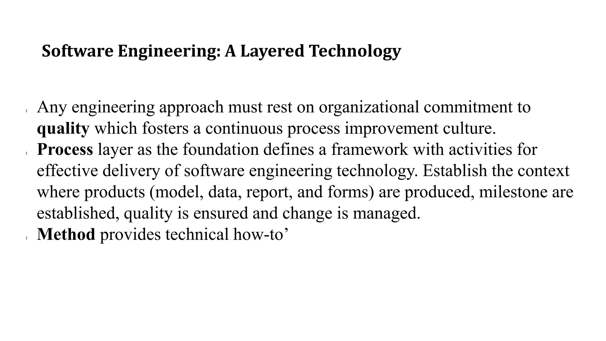 Software Engineering: A Layered Technology
l Any engineering approach must rest on organizational commitment to
quality which fosters a continuous process improvement culture.
l Process layer as the foundation defines a framework with activities for
effective delivery of software engineering technology. Establish the context
where products (model, data, report, and forms) are produced, milestone are
established, quality is ensured and change is managed.
l Method provides technical how-to’
 
