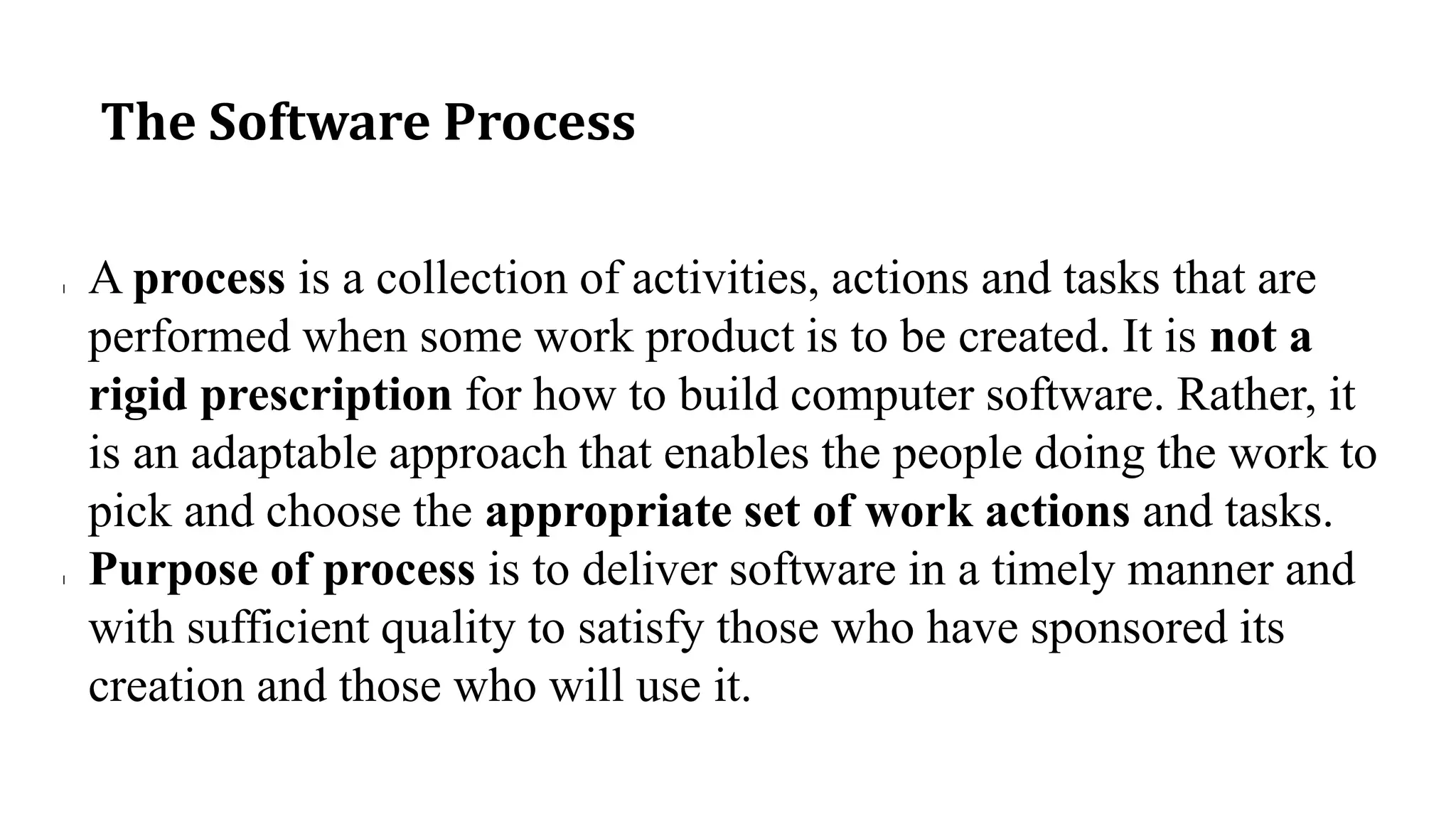 The Software Process
l A process is a collection of activities, actions and tasks that are
performed when some work product is to be created. It is not a
rigid prescription for how to build computer software. Rather, it
is an adaptable approach that enables the people doing the work to
pick and choose the appropriate set of work actions and tasks.
l Purpose of process is to deliver software in a timely manner and
with sufficient quality to satisfy those who have sponsored its
creation and those who will use it.
 