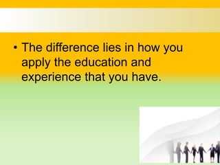 • The difference lies in how you
apply the education and
experience that you have.
 