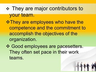  They are major contributors to
your team.
They are employees who have the
competence and the commitment to
accomplish the objectives of the
organization.
 Good employees are pacesetters.
They often set pace in their work
teams.
 