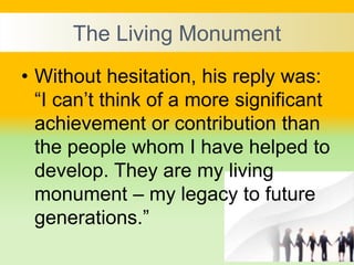 The Living Monument
• Without hesitation, his reply was:
“I can’t think of a more significant
achievement or contribution than
the people whom I have helped to
develop. They are my living
monument – my legacy to future
generations.”
 