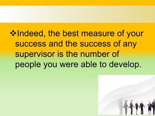 Indeed, the best measure of your
success and the success of any
supervisor is the number of
people you were able to develop.
 