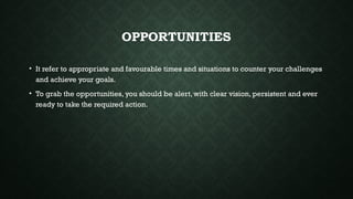 OPPORTUNITIES
• It refer to appropriate and favourable times and situations to counter your challenges
and achieve your goals.
• To grab the opportunities, you should be alert, with clear vision, persistent and ever
ready to take the required action.
 
