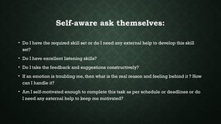 Self-aware ask themselves:
• Do I have the required skill set or do I need any external help to develop this skill
set?
• Do I have excellent listening skills?
• Do I take the feedback and suggestions constructively?
• If an emotion is troubling me, then what is the real reason and feeling behind it ? How
can I handle it?
• Am I self-motivated enough to complete this task as per schedule or deadlines or do
I need any external help to keep me motivated?
 