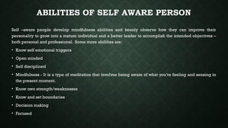 ABILITIES OF SELF AWARE PERSON
Self –aware people develop mindfulness abilities and keenly observe how they can improve their
personality to grow into a mature individual and a better leader to accomplish the intended objectives –
both personal and professional. Some more abilities are:
• Know self emotional triggers
• Open minded
• Self disciplined
• Mindfulness - It is a type of meditation that involves being aware of what you’re feeling and sensing in
the present moment.
• Know own strength/weaknesses
• Know and set boundaries
• Decision making
• Focused
 