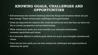 KNOWING GOALS, CHALLENGES AND
OPPORTUNITIES
• Self-awareness also involves knowing about the things and situations where you put
your energy. These include goal, challenges and opportunities.
• Goals are important for anyone’s life. Goals should be set such that they can drive our
life to a better perspective and enriched feeling.
• While setting your goals, you must consider your strengths/weaknesses,
interests/capabilities and values.
• As it becomes difficult to achieve goals which not as per your strengths, interests and
values.
• Once you set your goals, you can then analyse the challenges and opportunities in
achieving the goals.
 
