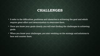 CHALLENGES
• It refer to the difficulties, problems and obstacles in achieving the goal and which
require great effort and determination to overcome them.
• Once you know your goals clearly, you will start finding the challenges in achieving
goals.
• When you know your challenges, you start working on the strategy and solutions to
face and counter them.
 