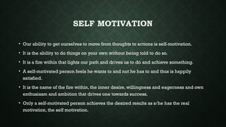 SELF MOTIVATION
• Our ability to get ourselves to move from thoughts to actions is self-motivation.
• It is the ability to do things on your own without being told to do so.
• It is a fire within that lights our path and drives us to do and achieve something.
• A self-motivated person feels he wants to and not he has to and thus is happily
satisfied.
• It is the name of the fire within, the inner desire, willingness and eagerness and own
enthusiasm and ambition that drives one towards success.
• Only a self-motivated person achieves the desired results as s/he has the real
motivation, the self motivation.
 