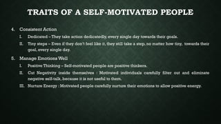 TRAITS OF A SELF-MOTIVATED PEOPLE
4. Consistent Action
I. Dedicated – They take action dedicatedly, every single day towards their goals.
II. Tiny steps – Even if they don’t feel like it, they still take a step, no matter how tiny, towards their
goal, every single day.
5. Manage Emotions Well
I. Positive Thinking – Self-motivated people are positive thinkers.
II. Cut Negativity inside themselves : Motivated individuals carefully filter out and eliminate
negative self-talk, because it is not useful to them.
III. Nurture Energy : Motivated people carefully nurture their emotions to allow positive energy.
 