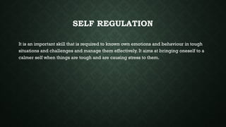 SELF REGULATION
It is an important skill that is required to known own emotions and behaviour in tough
situations and challenges and manage them effectively. It aims at bringing oneself to a
calmer self when things are tough and are causing stress to them.
 
