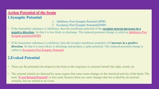 Action Potential of the brain
1.Synaptic Potential
1. Inhibitory Post Synaptic Potential (IPSP)
2. Excitatory Post Synaptic Potential(EPSP)
• If the transmitter substance is inhibitory, then the membrane potential of the receptor neuron increases in a
negative direction. So that it is less likely to discharge. This induced potential change is called as Inhibitory Post
Synaptic potential(IPSP)
• If the transmitter substance is exhibitory, then the receptor membrane potential will increase in a positive
direction. So that it is more likely to discharge and produce a spike potential. This induced potential change is
called as Excitatory Post Synaptic Potential.
2.Evoked Potential
• These are the potentials developed in the brain as the responses to external stimuli like light, sound, etc.
• The external stimuli are detected by sense organs that cause some changes in the electrical activity of the brain. The
term “Event Related Potential” is also used, because these are some changes that are evoked by an external
stimulus, but are related to an event.
 