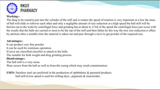 Working:-
The drug to be round to put into the cylinder of the mill and is rotates the speed of rotation is very important at a low the mass
of ball will slide or rollover each other and only a negligible amount of size reduction at a high speed the ball mill will be
thrown out to the walls by centrifugal force and grinding but at about to 2/3rd of the speed the centrifugal force just occur with
the results that the balls are carried or most to be the top of the mill and then fallen by this way the mix size reduction is effect
by attrition after a suitable time the material is taken out and pass through a sieve to get powder of the required size.
Advantages:-
It can product very fine powder.
It can be used for continues operation.
If sieve are classified classifier to attach to the balls.
The suitable for both weight and drug grinding process.
Disadvantage:-
The ball mill is a very noise.
Wear occurs from the ball as well as from the casing which may result contamination.
USES: Stainless steel are preferred in the production of ophthalmic & parentral products.
ball mill at low speed is used for milling dyes , pigments & insecticides.
 