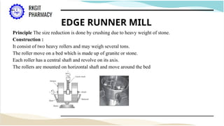 EDGE RUNNER MILL
Principle The size reduction is done by crushing due to heavy weight of stone.
Construction :
It consist of two heavy rollers and may weigh several tons.
The roller move on a bed which is made up of granite or stone.
Each roller has a central shaft and revolve on its axis.
The rollers are mounted on horizontal shaft and move around the bed
 