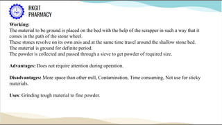 Working:
The material to be ground is placed on the bed with the help of the scrapper in such a way that it
comes in the path of the stone wheel.
These stones revolve on its own axis and at the same time travel around the shallow stone bed.
The material is ground for definite period.
The powder is collected and passed through a sieve to get powder of required size.
Advantages: Does not require attention during operation.
Disadvantages: More space than other mill, Contamination, Time consuming, Not use for sticky
materials.
Uses: Grinding tough material to fine powder.
 