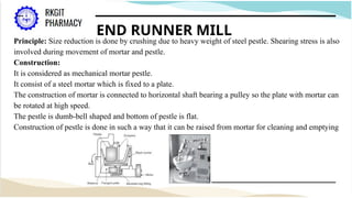 END RUNNER MILL
Principle: Size reduction is done by crushing due to heavy weight of steel pestle. Shearing stress is also
involved during movement of mortar and pestle.
Construction:
It is considered as mechanical mortar pestle.
It consist of a steel mortar which is fixed to a plate.
The construction of mortar is connected to horizontal shaft bearing a pulley so the plate with mortar can
be rotated at high speed.
The pestle is dumb-bell shaped and bottom of pestle is flat.
Construction of pestle is done in such a way that it can be raised from mortar for cleaning and emptying
 