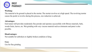 Working:
The material to be ground is placed in the mortar. The mortar revolves at a high speed. The revolving mortar
causes the pestle to revolve during this process, size reduction is achieved.
Advantages:
End runner mill provides moderately fine powder and operates successfully with fibrous materials, bark,
woods fruits, leaves, etc. Wet grinding with very viscous material such as ointments and paste is also
possible.
Disadvantages:
Not suitable for unbroken or slightly broken condition of drug
Uses:
Use for fine grinding.
 