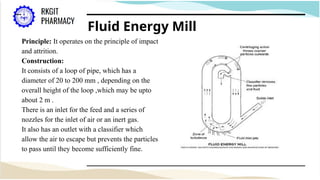Fluid Energy Mill
Principle: It operates on the principle of impact
and attrition.
Construction:
It consists of a loop of pipe, which has a
diameter of 20 to 200 mm , depending on the
overall height of the loop ,which may be upto
about 2 m .
There is an inlet for the feed and a series of
nozzles for the inlet of air or an inert gas.
It also has an outlet with a classifier which
allow the air to escape but prevents the particles
to pass until they become sufficiently fine.
 