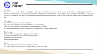 Working:
The air or inert gas is introduced with a very high pressure through the nozzles .Solids are introduced into air steam through inlet .due to high degree of turbulence,
impact and attritional forces occurs between the particles.The fine particles are collected through a classifier .Fluid energy mill reduces the particles to 1 to 20 micron.
To get a very fine powder ,even upto five micron, the material is pretreated to reduce the particle size to the order of 100 mesh and then passed through fluid energy
mill.
Advantages:
The mill is used to grind the material to fine powder.
The particle size of powder can be controlled due to the use of a classifier.
There is no wear of the mill and hence there is no contamination of the product.
It is useful for grinding heat sensitive substances such as sulphonamides, vitamins and antibiotics.
Disadvantages:
Tendency of forming aggregates or agglomerates after milling.
Generation of amorphous content due to high energy impact.
Formation of ultra-fine particles
High energy consumption.
Uses :
The mill is used to grind heat sensitive material to fine powder.
The mill is used to grind those drugs in which high degree of purity is required.
 