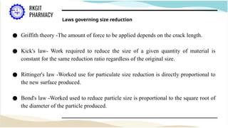 Laws governing size reduction
● Griffith theory -The amount of force to be applied depends on the crack length.
● Kick's law- Work required to reduce the size of a given quantity of material is
constant for the same reduction ratio regardless of the original size.
● Rittinger's law -Worked use for particulate size reduction is directly proportional to
the new surface produced.
● Bond's law -Worked used to reduce particle size is proportional to the square root of
the diameter of the particle produced.
 