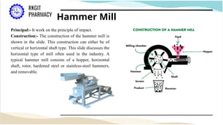 Hammer Mill
Principal:- It work on the principle of impact.
Construction:- The construction of the hammer mill is
shown in the slide. This construction can either be of
vertical or horizontal shaft type. This slide discusses the
horizontal type of mill often used in the industry. A
typical hammer mill consists of a hopper, horizontal
shaft, rotor, hardened steel or stainless-steel hammers,
and removable.
 