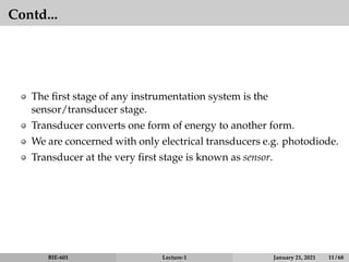 Contd...
The first stage of any instrumentation system is the
sensor/transducer stage.
Transducer converts one form of energy to another form.
We are concerned with only electrical transducers e.g. photodiode.
Transducer at the very first stage is known as sensor.
BIE-601 Lecture-1 January 21, 2021 11 / 68
 