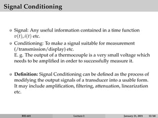 Signal Conditioning
Signal: Any useful information contained in a time function
v(t), i(t) etc.
Conditioning: To make a signal suitable for measurement
(/transmission/display) etc.
E. g. The output of a thermocouple is a very small voltage which
needs to be amplified in order to successfully measure it.
Definition: Signal Conditioning can be defined as the process of
modifying the output signals of a transducer into a usable form.
It may include amplification, filtering, attenuation, linearization
etc.
BIE-601 Lecture-1 January 21, 2021 12 / 68
 