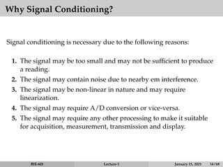 Why Signal Conditioning?
Signal conditioning is necessary due to the following reasons:
1. The signal may be too small and may not be sufficient to produce
a reading.
2. The signal may contain noise due to nearby em interference.
3. The signal may be non-linear in nature and may require
linearization.
4. The signal may require A/D conversion or vice-versa.
5. The signal may require any other processing to make it suitable
for acquisition, measurement, transmission and display.
BIE-601 Lecture-1 January 21, 2021 14 / 68
 