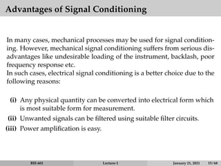 Advantages of Signal Conditioning
In many cases, mechanical processes may be used for signal condition-
ing. However, mechanical signal conditioning suffers from serious dis-
advantages like undesirable loading of the instrument, backlash, poor
frequency response etc.
In such cases, electrical signal conditioning is a better choice due to the
following reasons:
(i) Any physical quantity can be converted into electrical form which
is most suitable form for measurement.
(ii) Unwanted signals can be filtered using suitable filter circuits.
(iii) Power amplification is easy.
BIE-601 Lecture-1 January 21, 2021 15 / 68
 