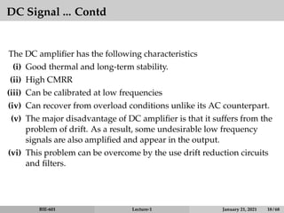DC Signal ... Contd
The DC amplifier has the following characteristics
(i) Good thermal and long-term stability.
(ii) High CMRR
(iii) Can be calibrated at low frequencies
(iv) Can recover from overload conditions unlike its AC counterpart.
(v) The major disadvantage of DC amplifier is that it suffers from the
problem of drift. As a result, some undesirable low frequency
signals are also amplified and appear in the output.
(vi) This problem can be overcome by the use drift reduction circuits
and filters.
BIE-601 Lecture-1 January 21, 2021 18 / 68
 