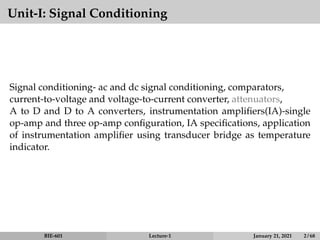 Unit-I: Signal Conditioning
Signal conditioning- ac and dc signal conditioning, comparators,
current-to-voltage and voltage-to-current converter, attenuators,
A to D and D to A converters, instrumentation amplifiers(IA)-single
op-amp and three op-amp configuration, IA specifications, application
of instrumentation amplifier using transducer bridge as temperature
indicator.
BIE-601 Lecture-1 January 21, 2021 2 / 68
 