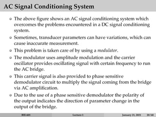 AC Signal Conditioning System
The above figure shows an AC signal conditioning system which
overcomes the problems encountered in a DC signal conditioning
system.
Sometimes, transducer parameters can have variations, which can
cause inaccurate measurement.
This problem is taken care of by using a modulator.
The modulator uses amplitude modulation and the carrier
oscillator provides oscillating signal with certain frequency to run
the AC bridge.
This carrier signal is also provided to phase sensitive
demodulator circuit to multiply the signal coming from the bridge
via AC amplification.
Due to the use of a phase sensitive demodulator the polarity of
the output indicates the direction of parameter change in the
output of the bridge.
BIE-601 Lecture-1 January 21, 2021 20 / 68
 