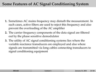 Some Features of AC Signal Conditioning System
1. Sometimes AC mains frequency may disturb the measurement. In
such cases, active filters are used to reject this frequency and also
prevent the overloading of the AC amplifier
2. The carrier frequency components of the data signal are filtered
out by the phase sensitive demodulator
3. The utility of AC signal conditioning systems lies where the
variable reactance transducers are employed and also where
signals are transmitted via long cables connecting transducers to
signal conditioning equipment
BIE-601 Lecture-1 January 21, 2021 21 / 68
 