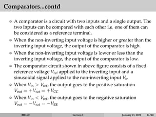 Comparators...contd
A comparator is a circuit with two inputs and a single output. The
two inputs can be compared with each other i.e. one of them can
be considered as a reference terminal.
When the non-inverting input voltage is higher or greater than the
inverting input voltage, the output of the comparator is high.
When the non-inverting input voltage is lower or less than the
inverting input voltage, the output of the comparator is low.
The comparator circuit shown in above figure consists of a fixed
reference voltage Vref applied to the inverting input and a
sinusoidal signal applied to the non-inverting input Vin
When Vin > Vref, the output goes to the positive saturation
Vout = +Vsat = +VCC
When Vin < Vref, the output goes to the negative saturation
Vout = −Vsat = −VEE
BIE-601 Lecture-1 January 21, 2021 24 / 68
 