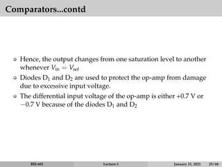 Comparators...contd
Hence, the output changes from one saturation level to another
whenever Vin = Vref
Diodes D1 and D2 are used to protect the op-amp from damage
due to excessive input voltage.
The differential input voltage of the op-amp is either +0.7 V or
−0.7 V because of the diodes D1 and D2
BIE-601 Lecture-1 January 21, 2021 25 / 68
 