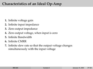 Characteristics of an Ideal Op-Amp
1. Infinite voltage gain
2. Infinite input impedance
3. Zero output impedance
4. Zero output voltage, when input is zero
5. Infinite Bandwidth
6. Infinite CMRR
7. Infinite slew rate so that the output voltage changes
simultaneously with the input voltage
BIE-601 Lecture-1 January 21, 2021 27 / 68
 