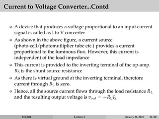 Current to Voltage Converter...Contd
A device that produces a voltage proportional to an input current
signal is called as I to V converter
As shown in the above figure, a current source
(photo-cell/photomutliplier tube etc.) provides a current
proportional to the luminous flux. However, this current is
independent of the load impedance
This current is provided to the inverting terminal of the op-amp.
RS is the shunt source resistance
As there is virtual ground at the inverting terminal, therefore
current through RS is zero.
Hence, all the source current flows through the load resistance RL
and the resulting output voltage is vout = −RLIS
BIE-601 Lecture-1 January 21, 2021 36 / 68
 