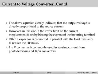 Current to Voltage Converter...Contd
The above equation clearly indicates that the output voltage is
directly proportional to the source current.
However, in this circuit the lower limit on the current
measurement is set by biasing the current of the inverting terminal
Often a capacitor is connected in parallel with the load resistance
to reduce the HF noise.
I to V converter is commonly used in sensing current from
photodetectors and D/A converters
BIE-601 Lecture-1 January 21, 2021 37 / 68
 