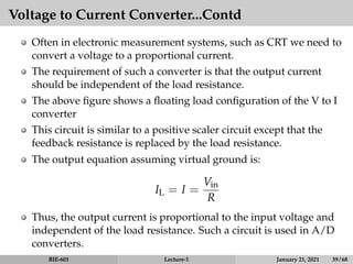 Voltage to Current Converter...Contd
Often in electronic measurement systems, such as CRT we need to
convert a voltage to a proportional current.
The requirement of such a converter is that the output current
should be independent of the load resistance.
The above figure shows a floating load configuration of the V to I
converter
This circuit is similar to a positive scaler circuit except that the
feedback resistance is replaced by the load resistance.
The output equation assuming virtual ground is:
IL = I =
Vin
R
Thus, the output current is proportional to the input voltage and
independent of the load resistance. Such a circuit is used in A/D
converters.
BIE-601 Lecture-1 January 21, 2021 39 / 68
 